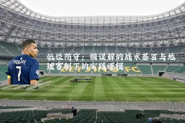 低位防守:被误解的战术基石与地理赛制下的实践逻辑